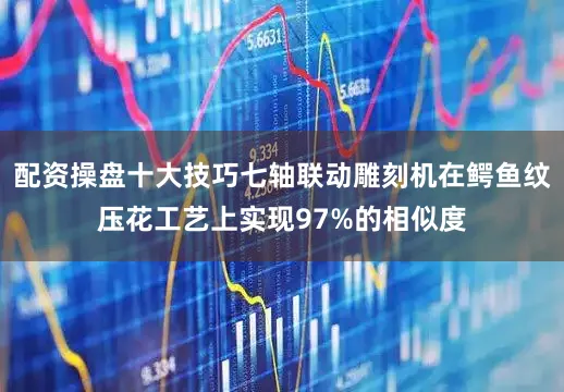 配资操盘十大技巧七轴联动雕刻机在鳄鱼纹压花工艺上实现97%的相似度